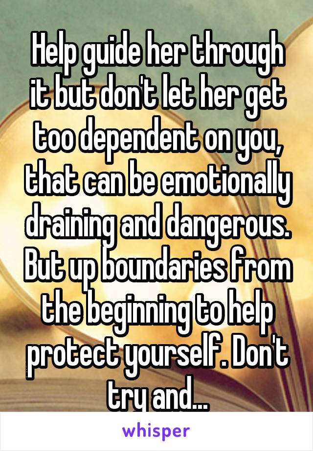 Help guide her through it but don't let her get too dependent on you, that can be emotionally draining and dangerous. But up boundaries from the beginning to help protect yourself. Don't try and...