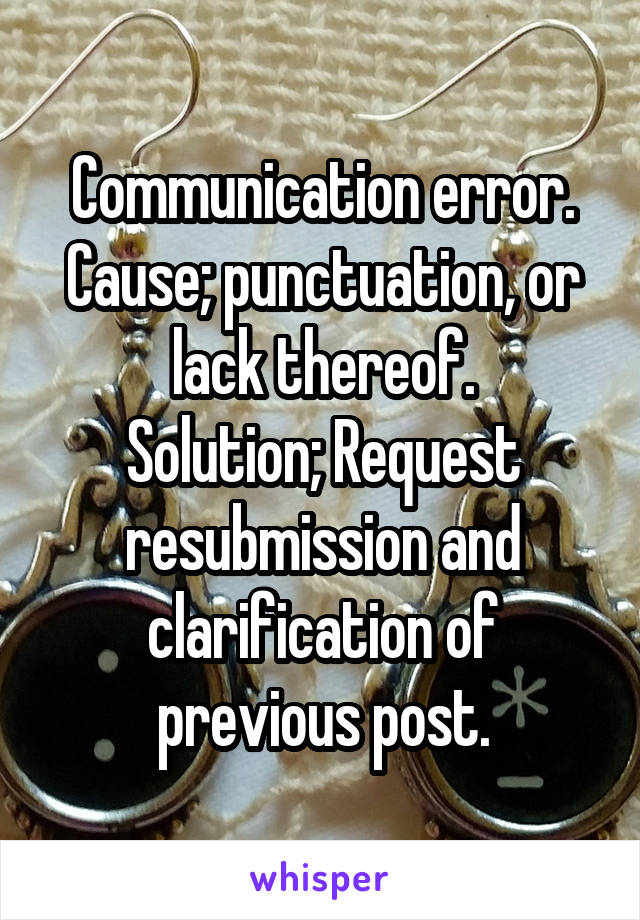 Communication error.
Cause; punctuation, or lack thereof.
Solution; Request resubmission and clarification of previous post.