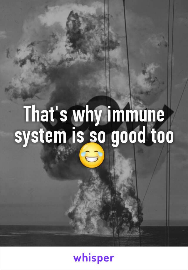 That's why immune system is so good too 😂 