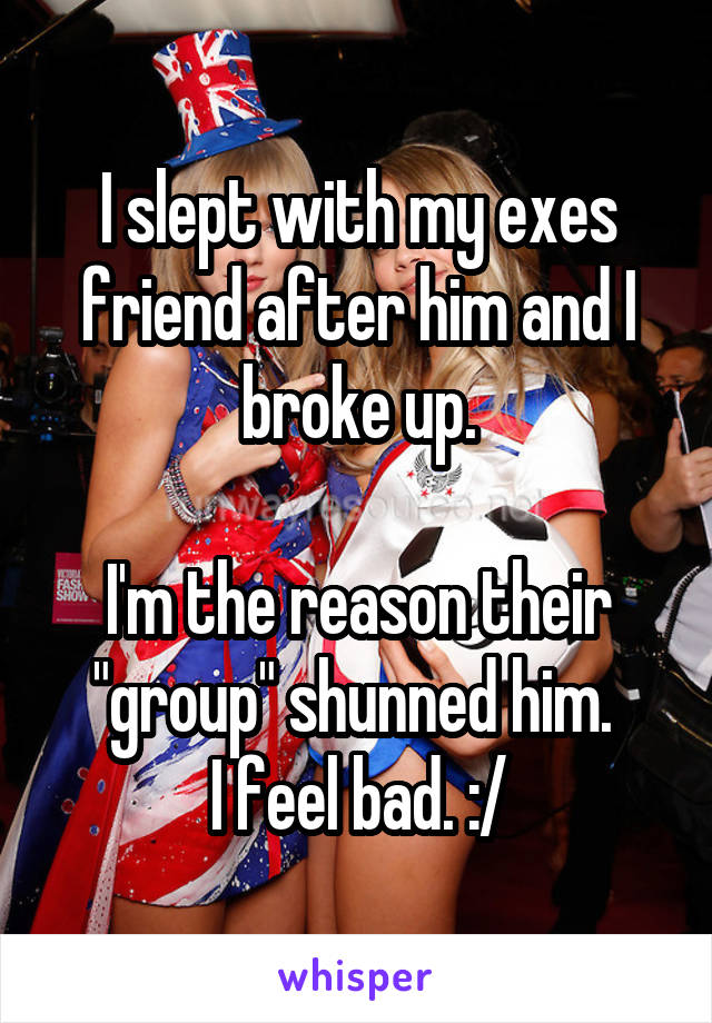 I slept with my exes friend after him and I broke up.

I'm the reason their "group" shunned him. 
I feel bad. :/