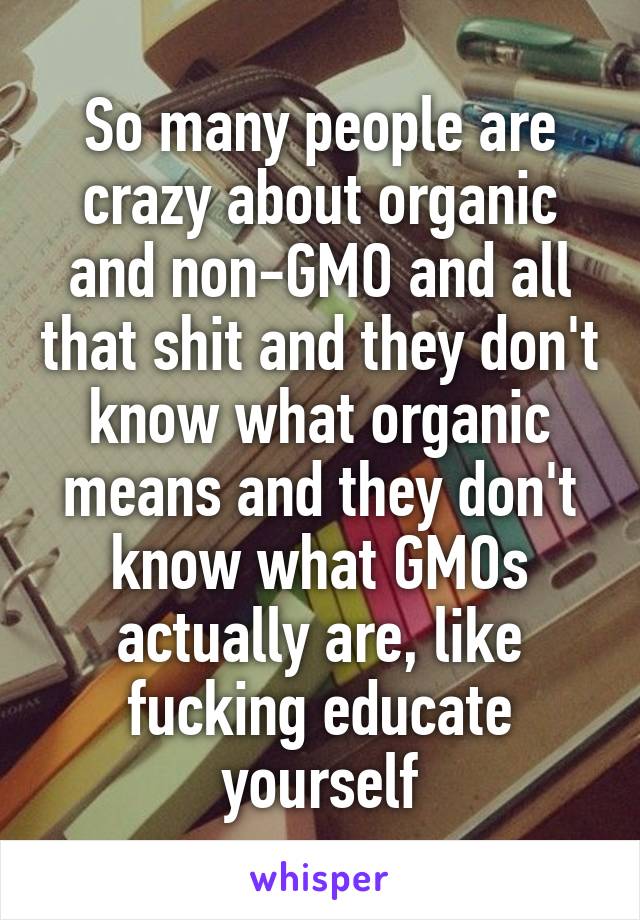 So many people are crazy about organic and non-GMO and all that shit and they don't know what organic means and they don't know what GMOs actually are, like fucking educate yourself
