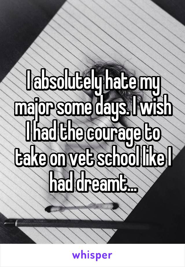 I absolutely hate my major some days. I wish I had the courage to take on vet school like I had dreamt...