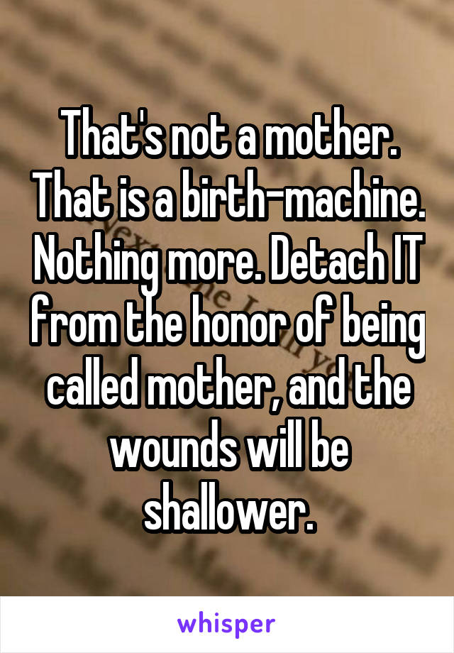 That's not a mother. That is a birth-machine. Nothing more. Detach IT from the honor of being called mother, and the wounds will be shallower.