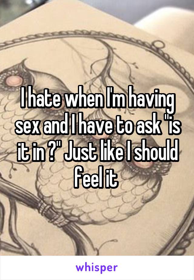 I hate when I'm having sex and I have to ask "is it in ?" Just like I should feel it 