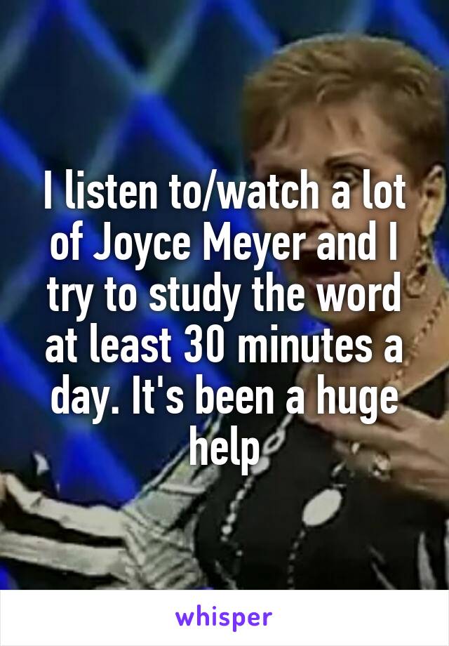 I listen to/watch a lot of Joyce Meyer and I try to study the word at least 30 minutes a day. It's been a huge help