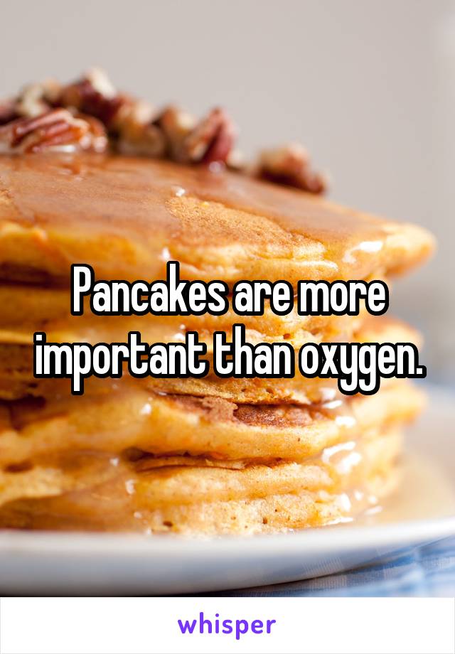 Pancakes are more important than oxygen.