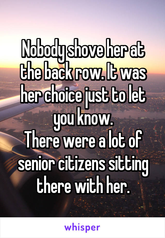 Nobody shove her at the back row. It was her choice just to let you know.
There were a lot of senior citizens sitting there with her.