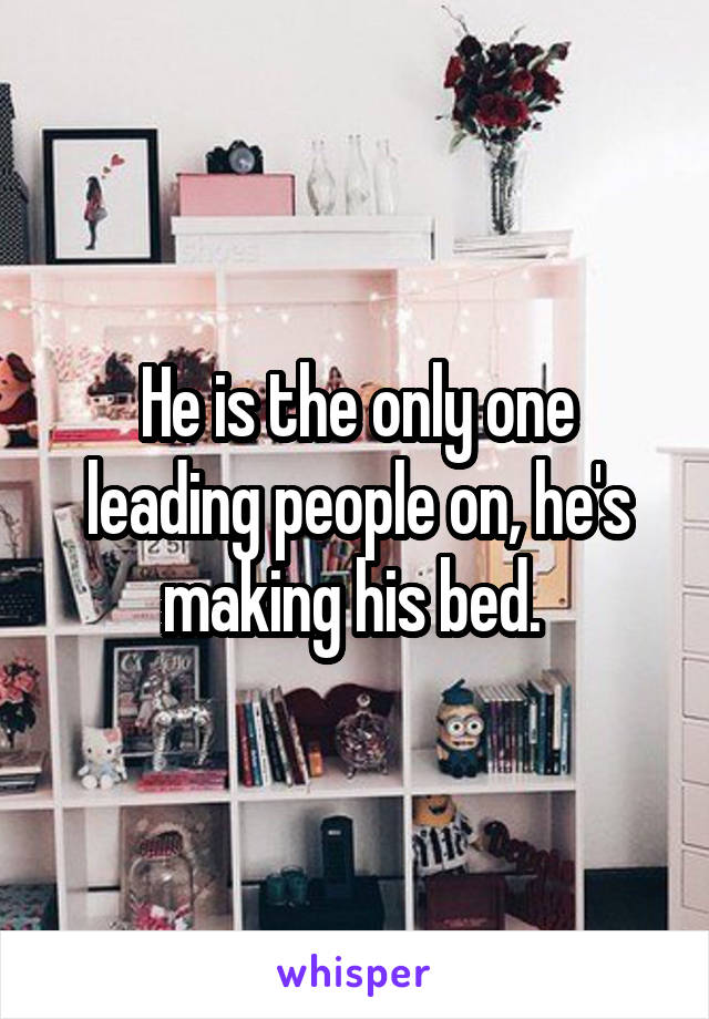 He is the only one leading people on, he's making his bed. 