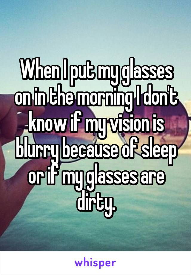 When I put my glasses on in the morning I don't know if my vision is blurry because of sleep or if my glasses are dirty.