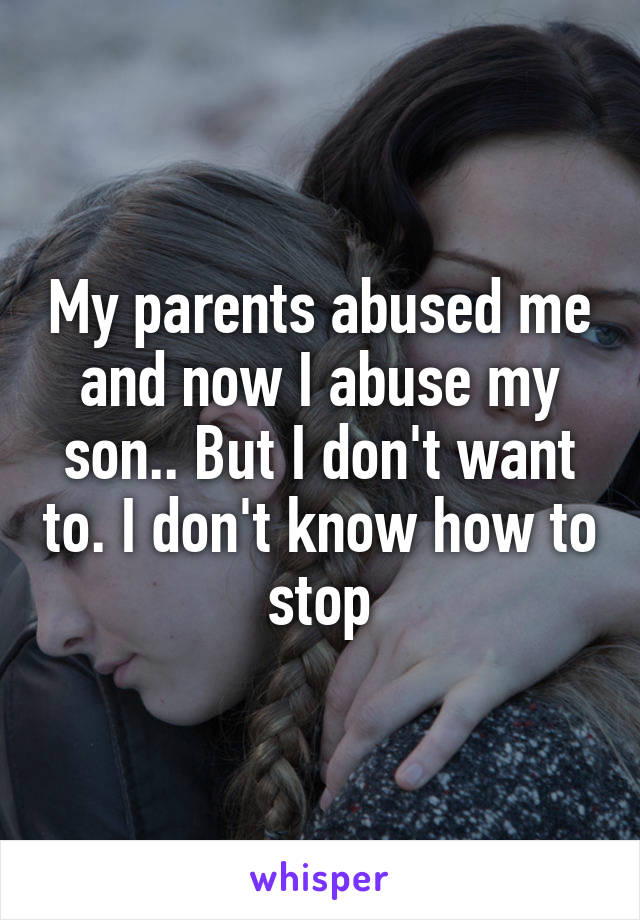 My parents abused me and now I abuse my son.. But I don't want to. I don't know how to stop