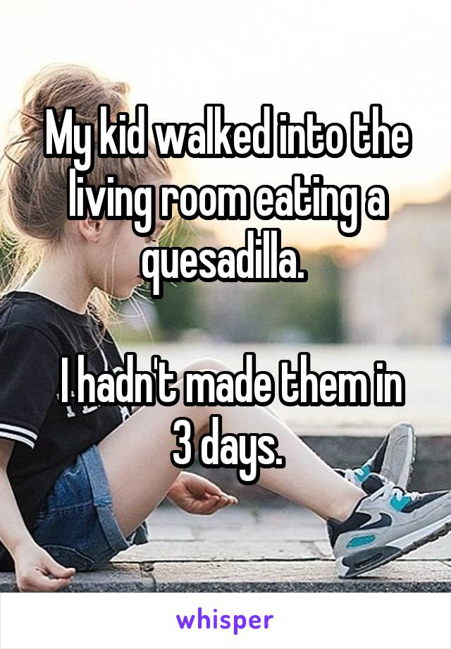 My kid walked into the living room eating a quesadilla. 

 I hadn't made them in 3 days.
