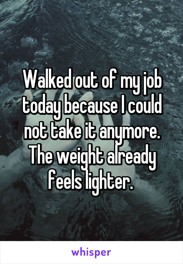 Walked out of my job today because I could not take it anymore. The weight already feels lighter. 