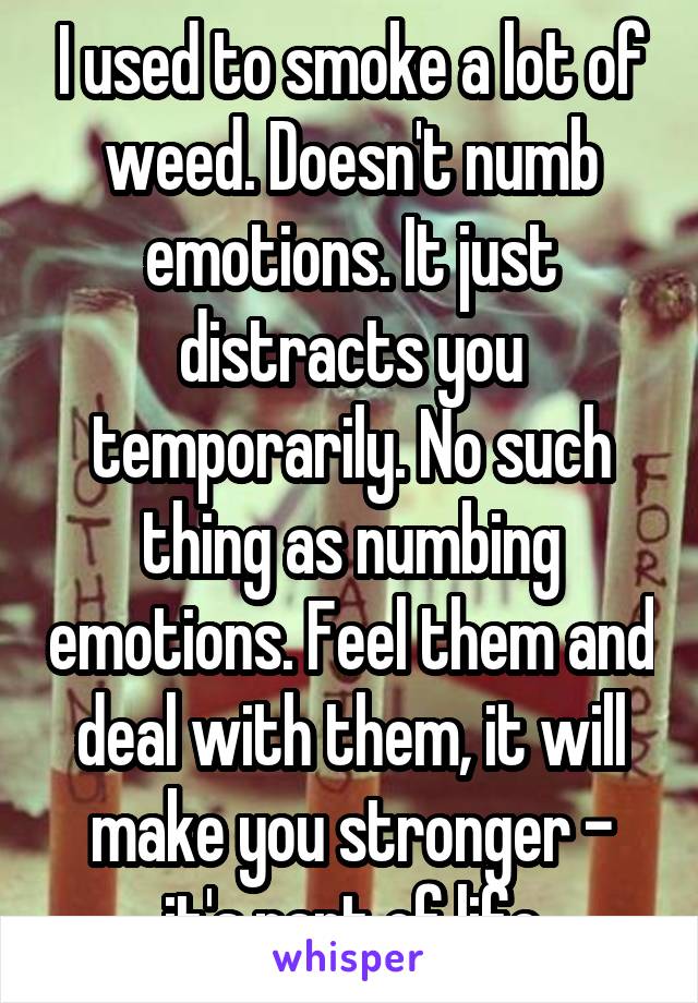 I used to smoke a lot of weed. Doesn't numb emotions. It just distracts you temporarily. No such thing as numbing emotions. Feel them and deal with them, it will make you stronger - it's part of life