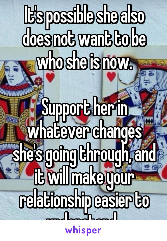 It's possible she also does not want to be who she is now.

Support her in whatever changes she's going through, and it will make your relationship easier to understand. 