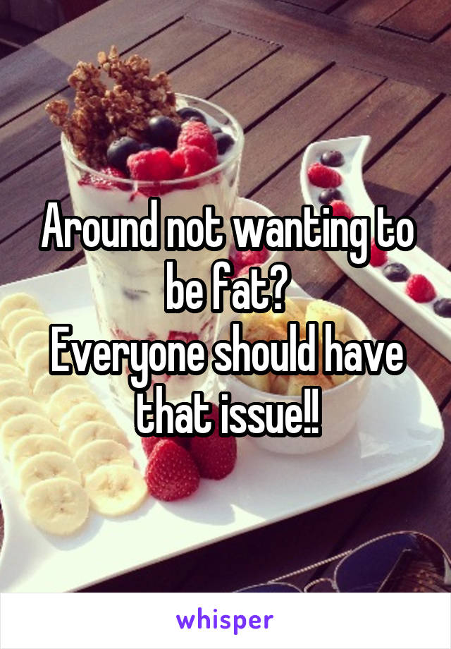 Around not wanting to be fat?
Everyone should have that issue!!