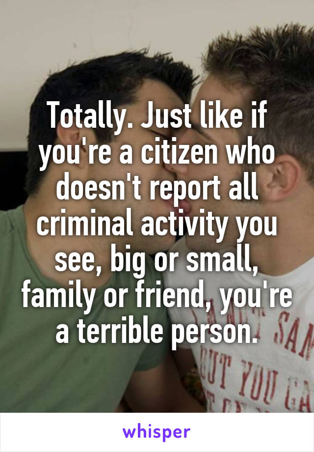 Totally. Just like if you're a citizen who doesn't report all criminal activity you see, big or small, family or friend, you're a terrible person.