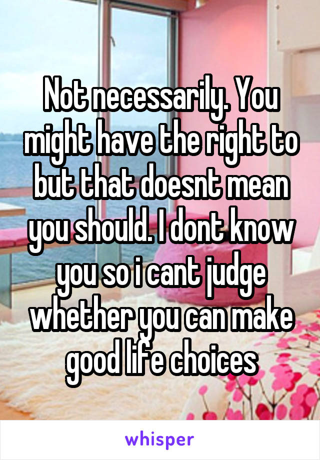 Not necessarily. You might have the right to but that doesnt mean you should. I dont know you so i cant judge whether you can make good life choices