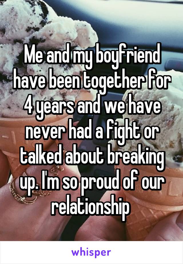 Me and my boyfriend have been together for 4 years and we have never had a fight or talked about breaking up. I'm so proud of our relationship 