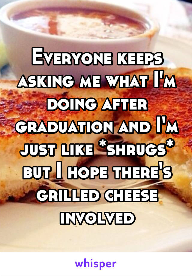 Everyone keeps asking me what I'm doing after graduation and I'm just like *shrugs* but I hope there's grilled cheese involved