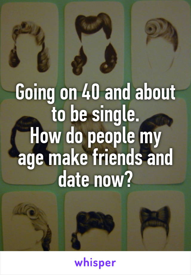 Going on 40 and about to be single.
How do people my age make friends and date now?