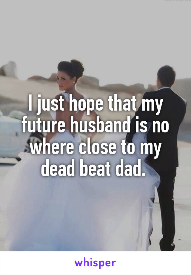 I just hope that my future husband is no where close to my dead beat dad. 