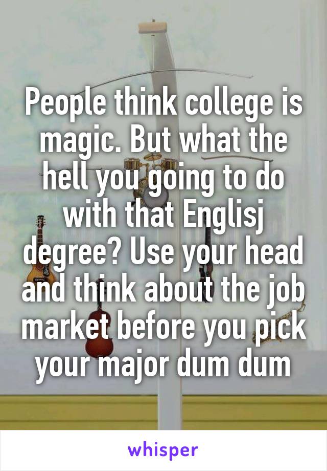 People think college is magic. But what the hell you going to do with that Englisj degree? Use your head and think about the job market before you pick your major dum dum