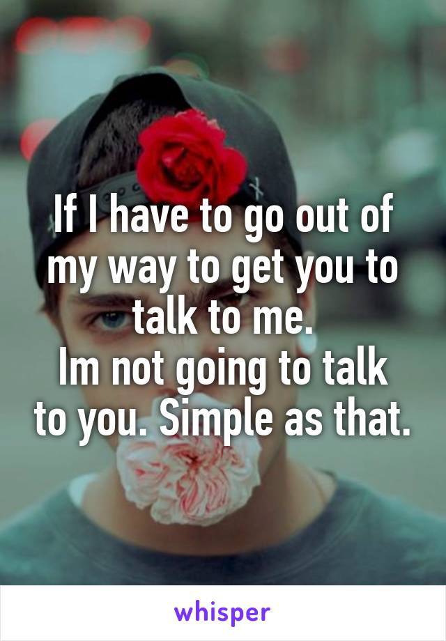 If I have to go out of my way to get you to talk to me.
Im not going to talk to you. Simple as that.