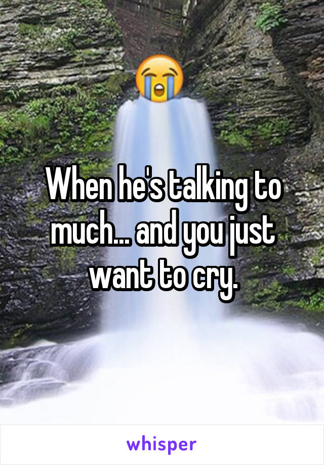 When he's talking to much... and you just want to cry.
