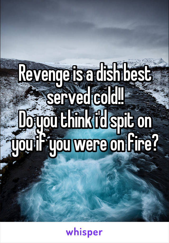 Revenge is a dish best served cold!!
Do you think i'd spit on you if you were on fire? 