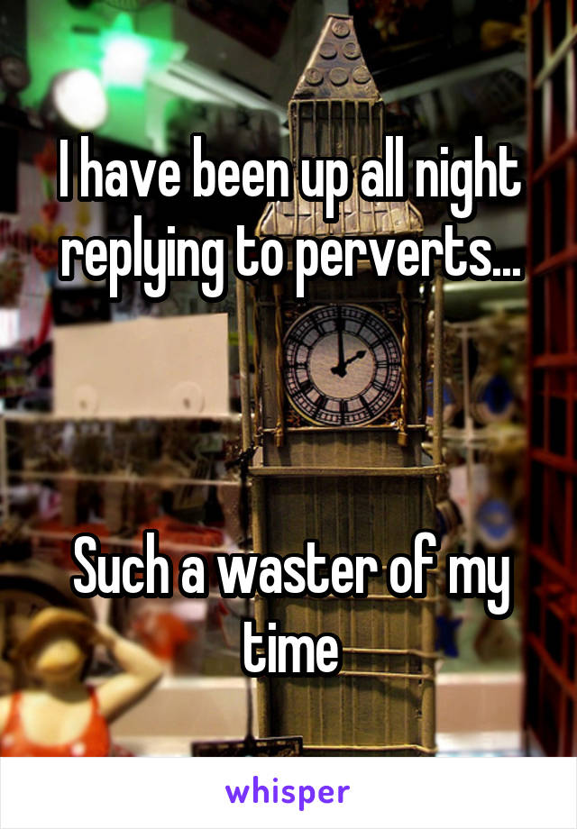I have been up all night replying to perverts...



Such a waster of my time