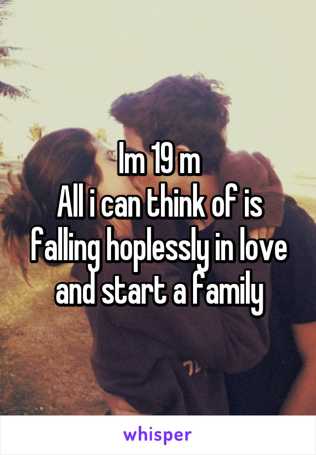 Im 19 m
All i can think of is falling hoplessly in love and start a family