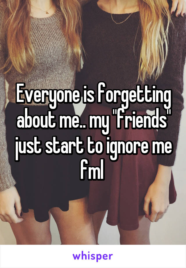 Everyone is forgetting about me.. my "friends" just start to ignore me fml 