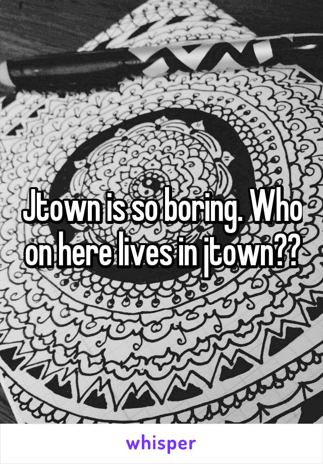 Jtown is so boring. Who on here lives in jtown??