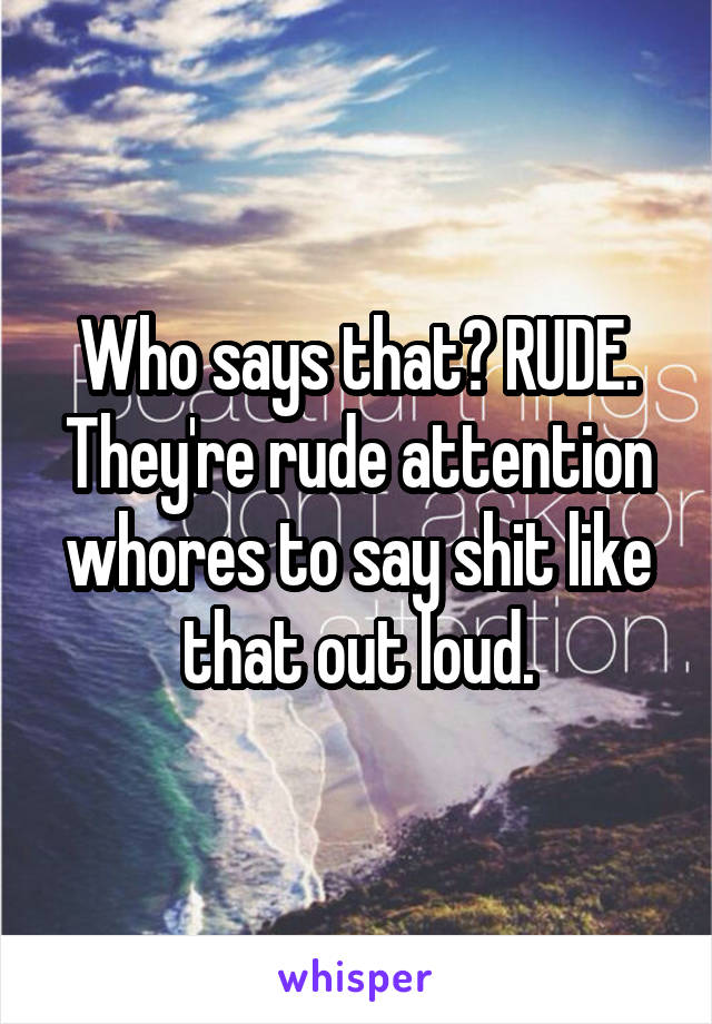 Who says that? RUDE. They're rude attention whores to say shit like that out loud.