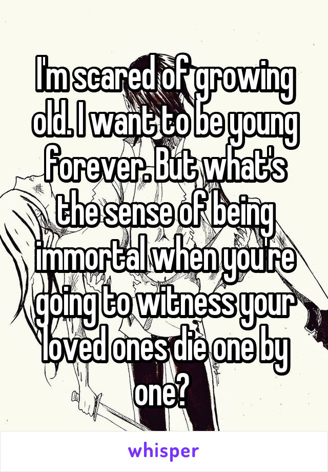 I'm scared of growing old. I want to be young forever. But what's the sense of being immortal when you're going to witness your loved ones die one by one? 