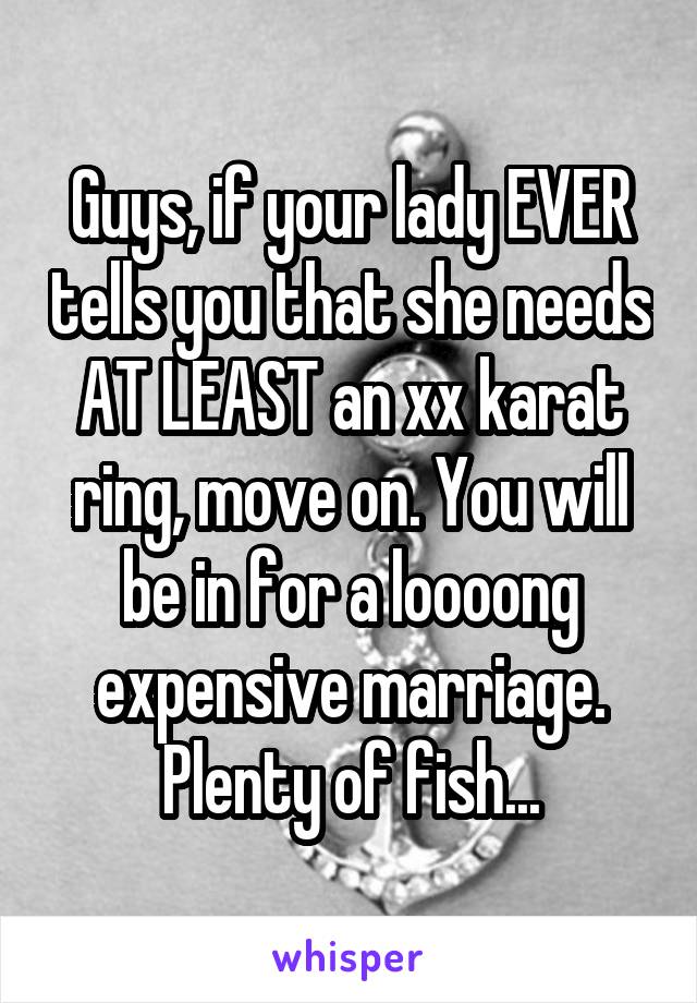 Guys, if your lady EVER tells you that she needs AT LEAST an xx karat ring, move on. You will be in for a loooong expensive marriage. Plenty of fish...