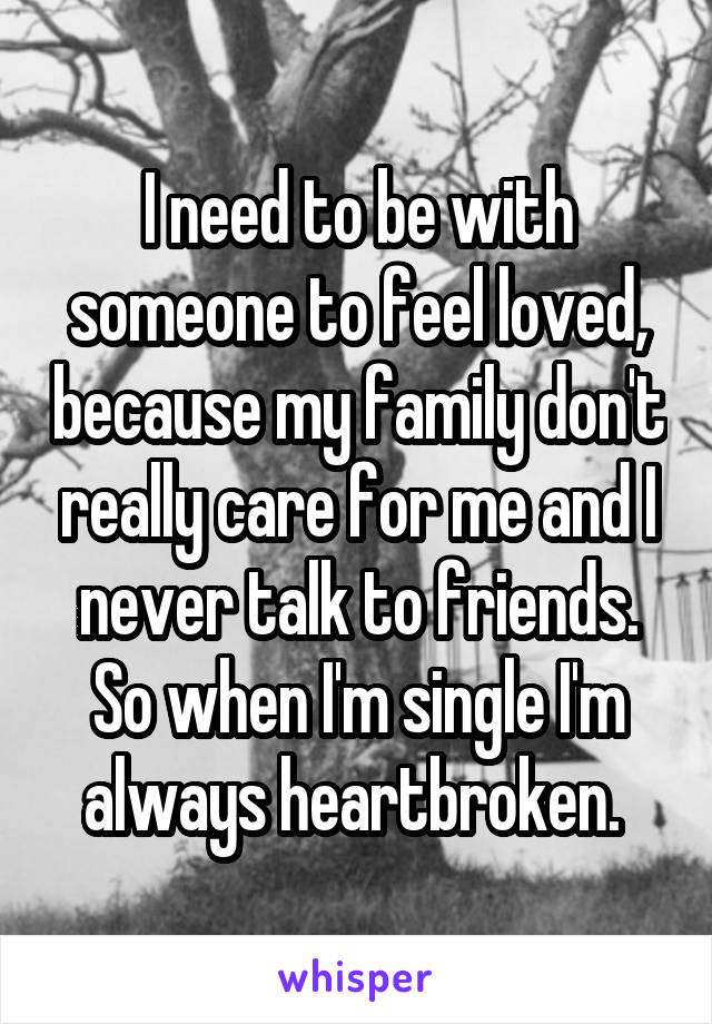 I need to be with someone to feel loved, because my family don't really care for me and I never talk to friends. So when I'm single I'm always heartbroken. 