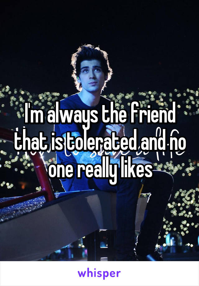 I'm always the friend that is tolerated and no one really likes