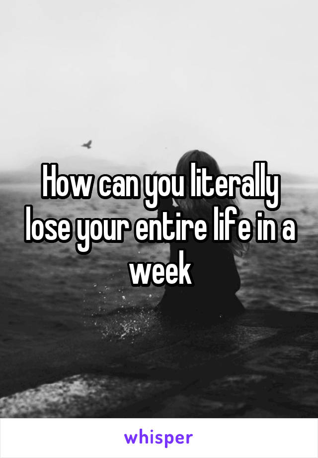 How can you literally lose your entire life in a week
