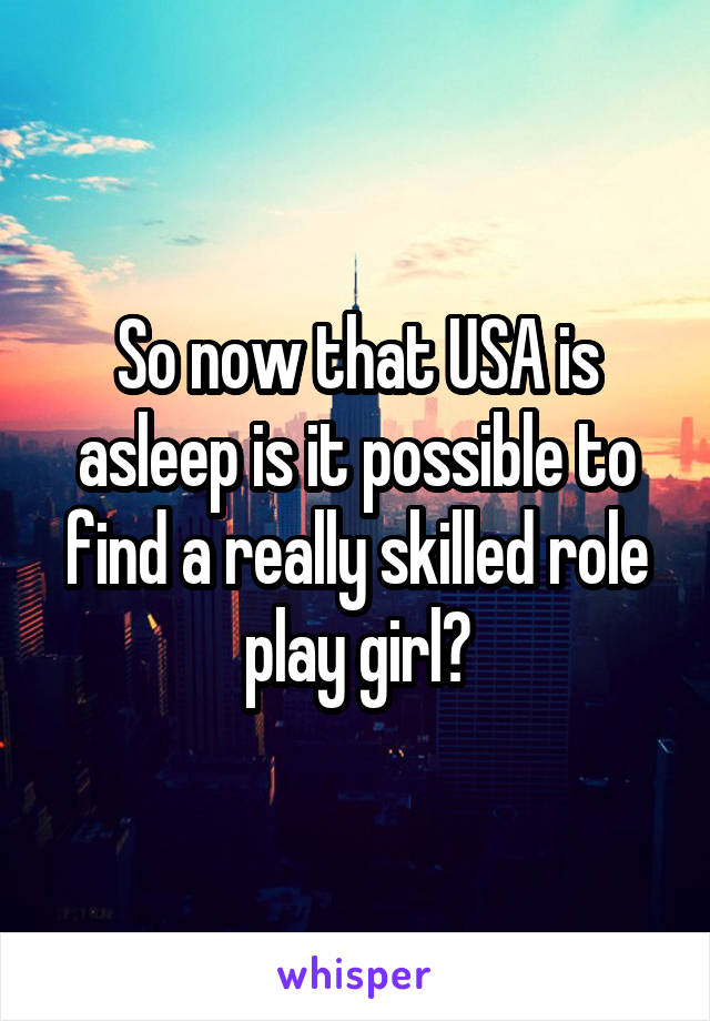 So now that USA is asleep is it possible to find a really skilled role play girl?