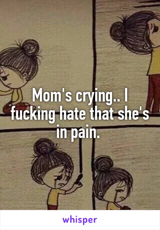 Mom's crying.. I fucking hate that she's in pain. 