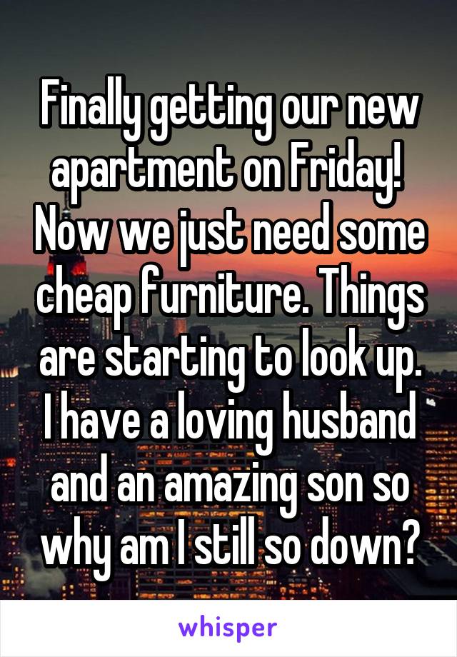 Finally getting our new apartment on Friday!  Now we just need some cheap furniture. Things are starting to look up. I have a loving husband and an amazing son so why am I still so down?