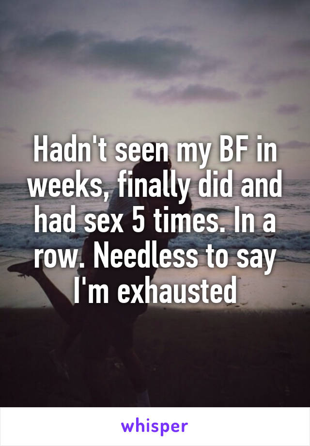 Hadn't seen my BF in weeks, finally did and had sex 5 times. In a row. Needless to say I'm exhausted