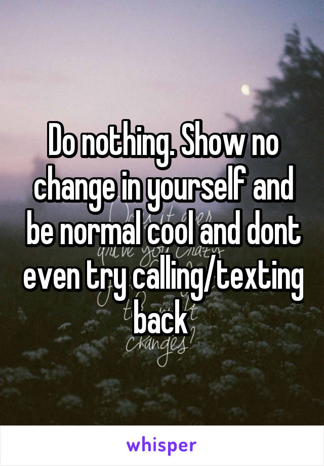Do nothing. Show no change in yourself and be normal cool and dont even try calling/texting back 