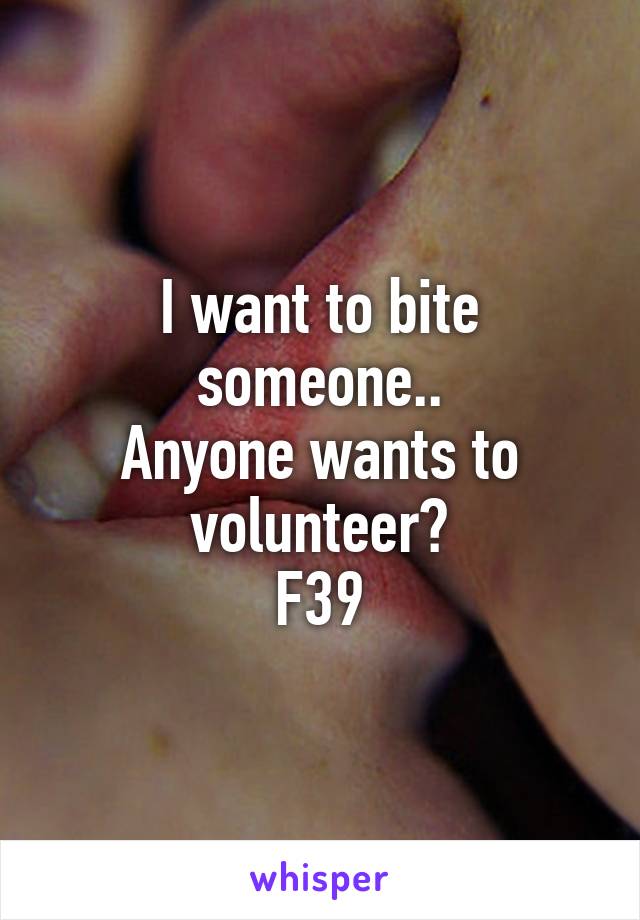 I want to bite someone..
Anyone wants to volunteer?
F39