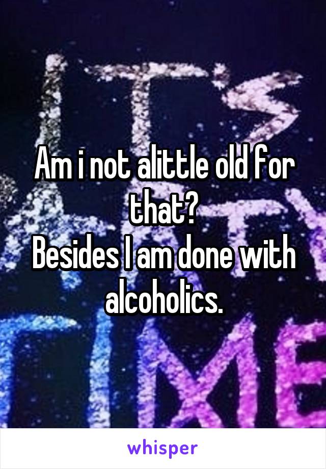 Am i not alittle old for that?
Besides I am done with alcoholics.