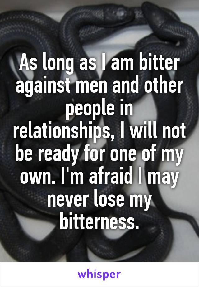 As long as I am bitter against men and other people in relationships, I will not be ready for one of my own. I'm afraid I may never lose my bitterness.