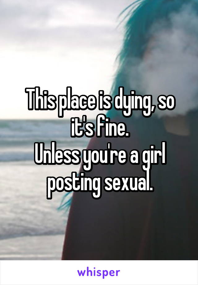 This place is dying, so it's fine.
Unless you're a girl posting sexual.