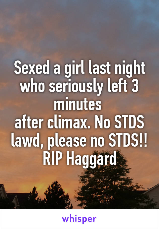 Sexed a girl last night who seriously left 3 minutes 
after climax. No STDS lawd, please no STDS!! RIP Haggard