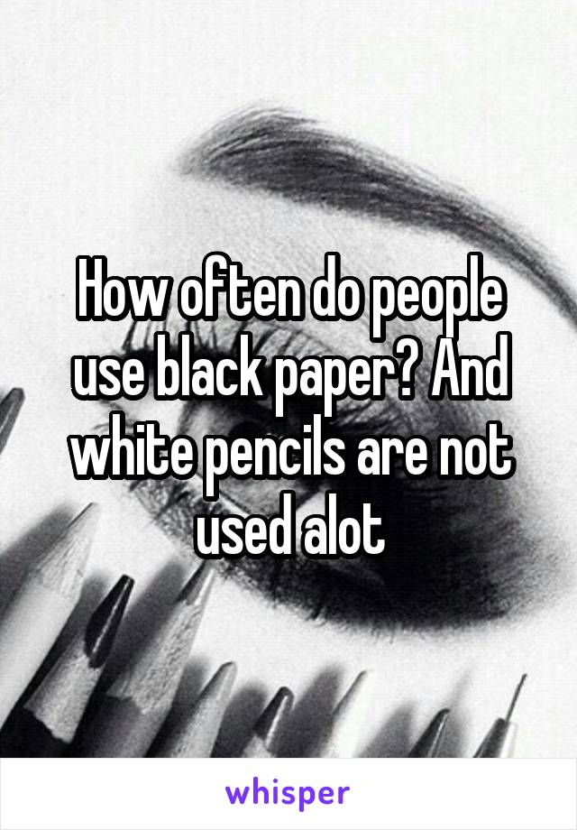 How often do people use black paper? And white pencils are not used alot